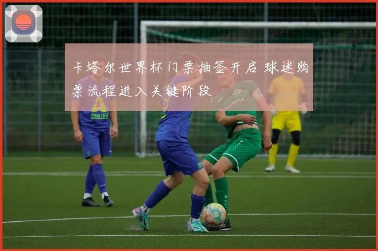 卡塔尔世界杯门票抽签开启 球迷购票流程进入关键阶段