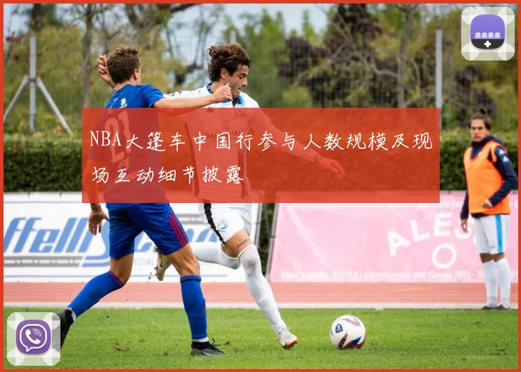 NBA大篷车中国行参与人数规模及现场互动细节披露