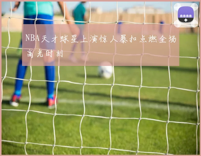 NBA天才球星上演惊人暴扣点燃全场高光时刻
