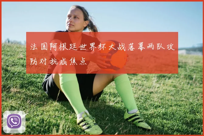 法国阿根廷世界杯大战落幕两队攻防对抗成焦点