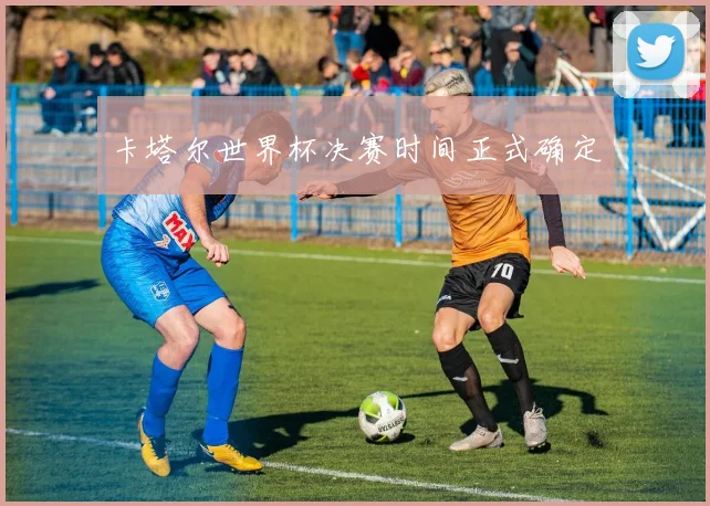 卡塔尔世界杯决赛时间正式确定