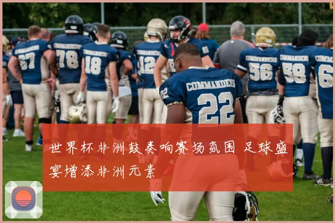 世界杯非洲鼓奏响赛场氛围 足球盛宴增添非洲元素