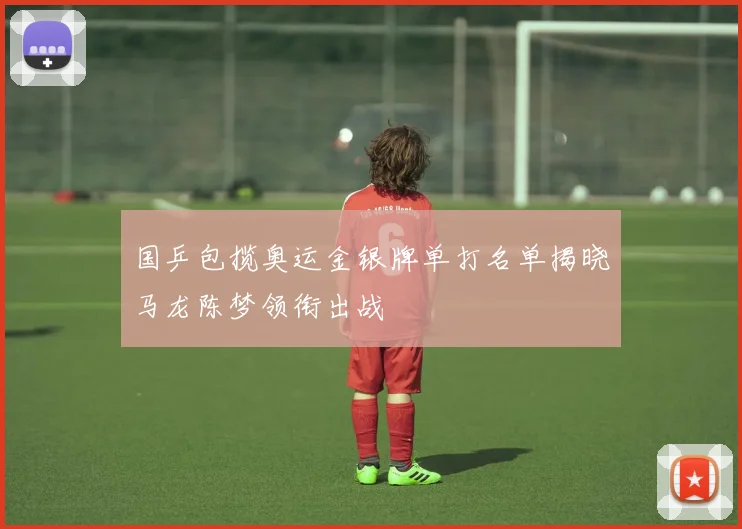 国乒包揽奥运金银牌单打名单揭晓马龙陈梦领衔出战