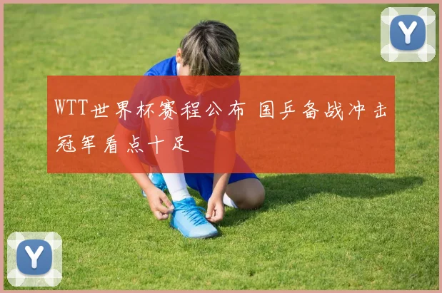 WTT世界杯赛程公布 国乒备战冲击冠军看点十足