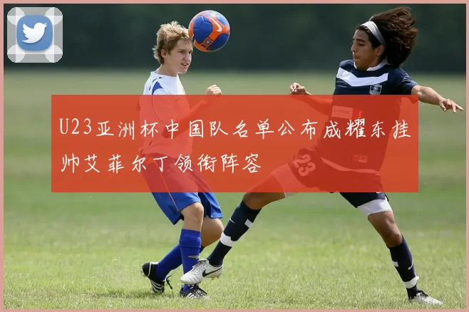 U23亚洲杯中国队名单公布成耀东挂帅艾菲尔丁领衔阵容
