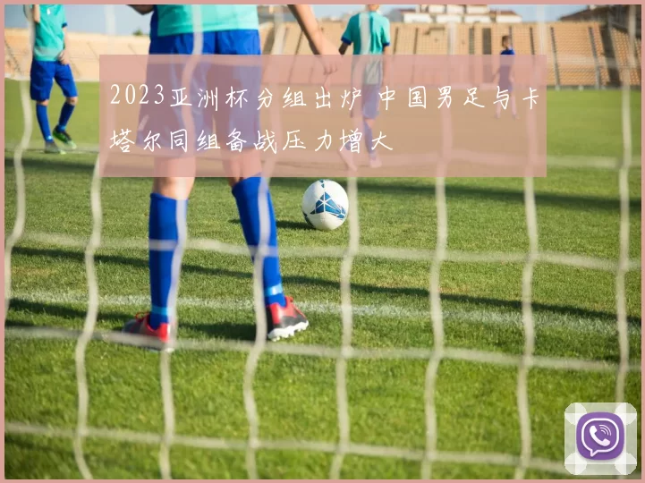 2023亚洲杯分组出炉 中国男足与卡塔尔同组备战压力增大