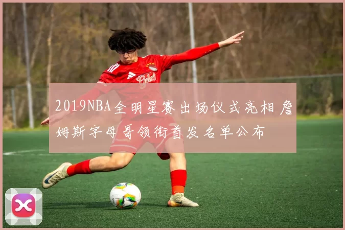 2019NBA全明星赛出场仪式亮相 詹姆斯字母哥领衔首发名单公布