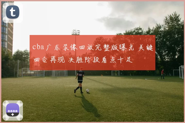 cba广东录像回放完整版曝光 关键回合再现 决胜阶段看点十足