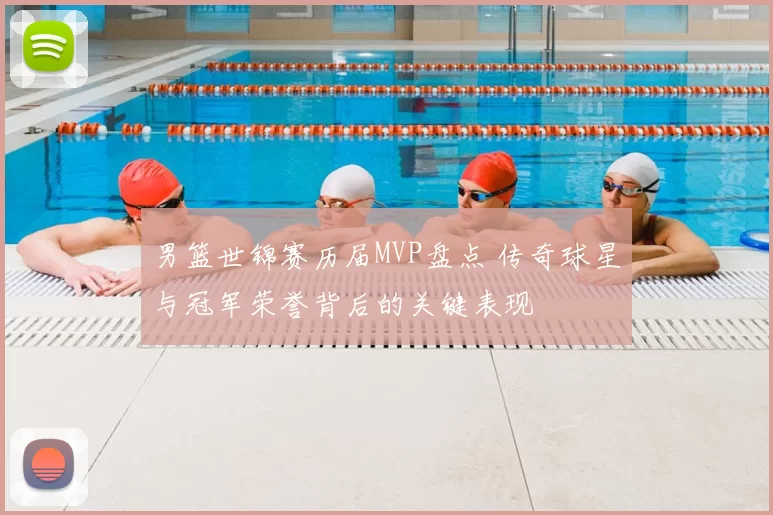男篮世锦赛历届MVP盘点 传奇球星与冠军荣誉背后的关键表现