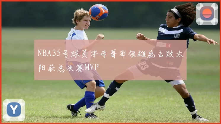 NBA35号球员字母哥率领雄鹿击败太阳获总决赛MVP