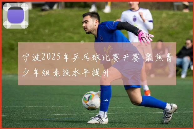 宁波2025年乒乓球比赛开赛 聚焦青少年组竞技水平提升