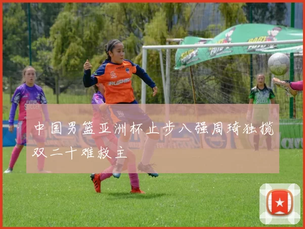 中国男篮亚洲杯止步八强周琦独揽双二十难救主