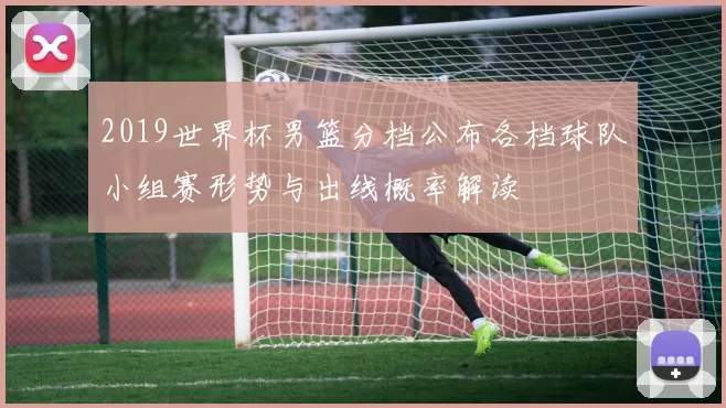 2019世界杯男篮分档公布各档球队小组赛形势与出线概率解读