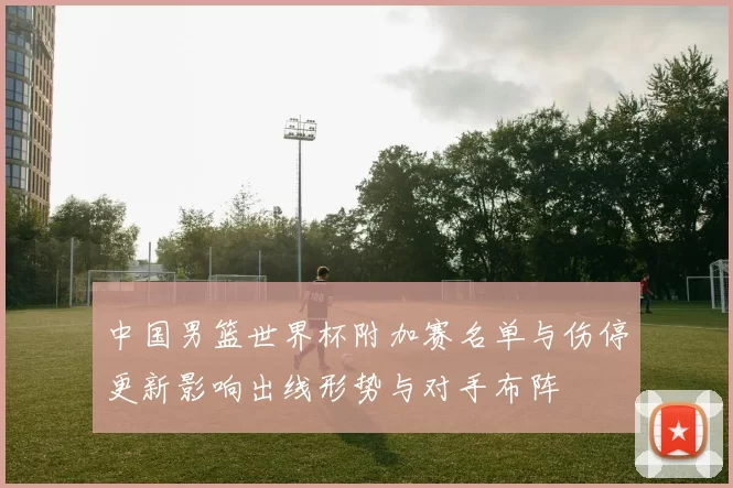 中国男篮世界杯附加赛名单与伤停更新影响出线形势与对手布阵