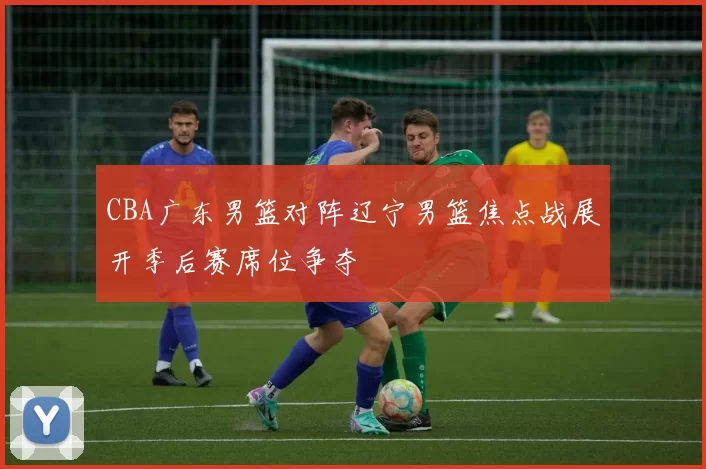 CBA广东男篮对阵辽宁男篮焦点战展开季后赛席位争夺
