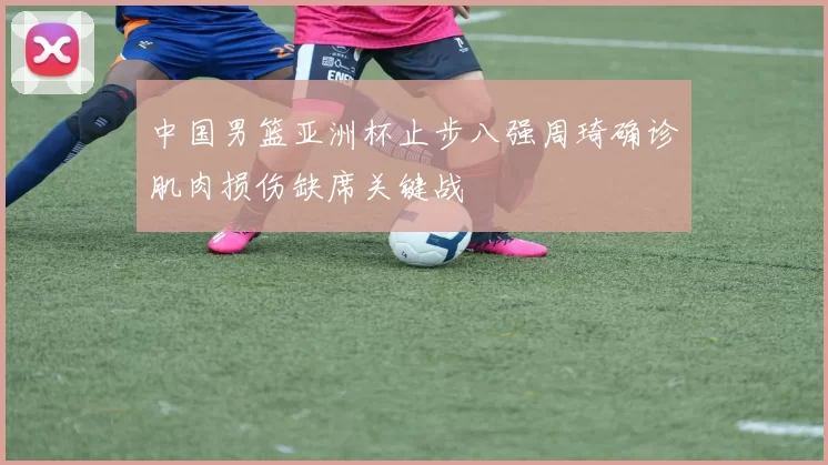 中国男篮亚洲杯止步八强周琦确诊肌肉损伤缺席关键战