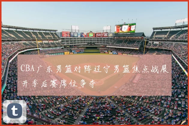 CBA广东男篮对阵辽宁男篮焦点战展开季后赛席位争夺
