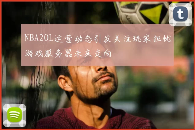 NBA2OL运营动态引发关注玩家担忧游戏服务器未来走向