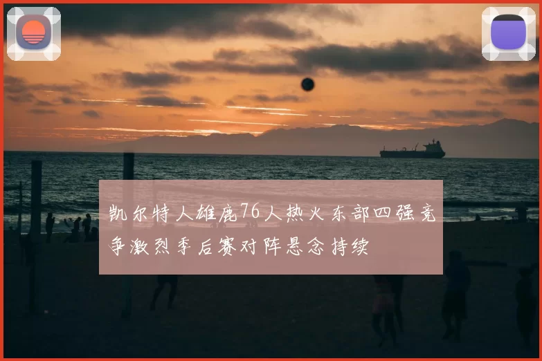 凯尔特人雄鹿76人热火东部四强竞争激烈季后赛对阵悬念持续