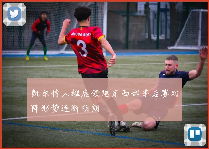 凯尔特人雄鹿领跑东西部季后赛对阵形势逐渐明朗