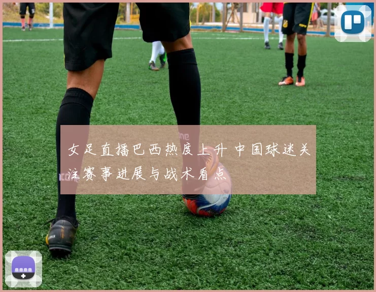 女足直播巴西热度上升 中国球迷关注赛事进展与战术看点