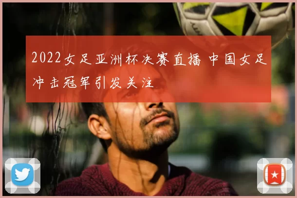 2022女足亚洲杯决赛直播 中国女足冲击冠军引发关注