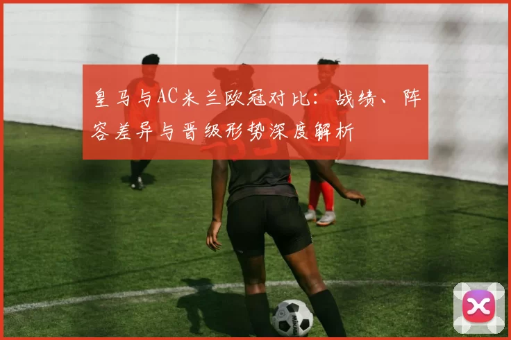 皇马与AC米兰欧冠对比:战绩、阵容差异与晋级形势深度解析