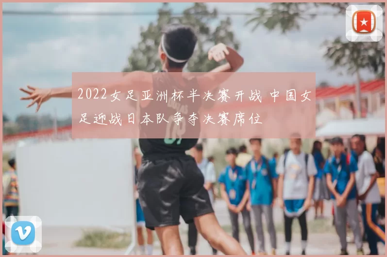 2022女足亚洲杯半决赛开战 中国女足迎战日本队争夺决赛席位