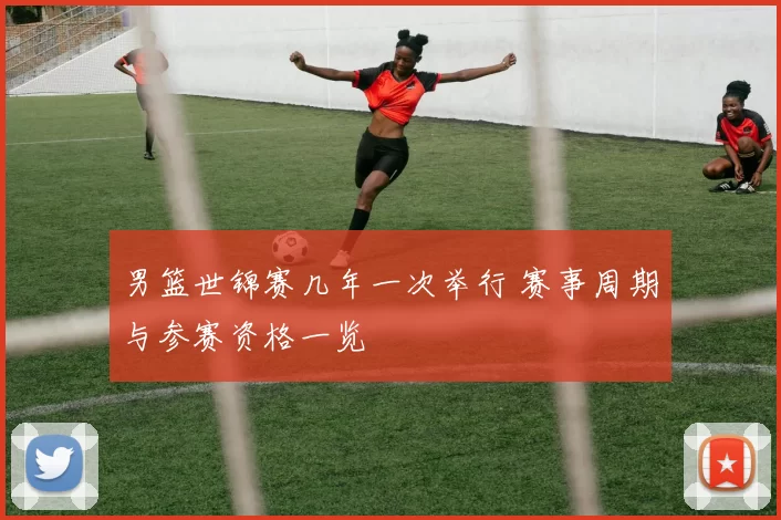 男篮世锦赛几年一次举行 赛事周期与参赛资格一览