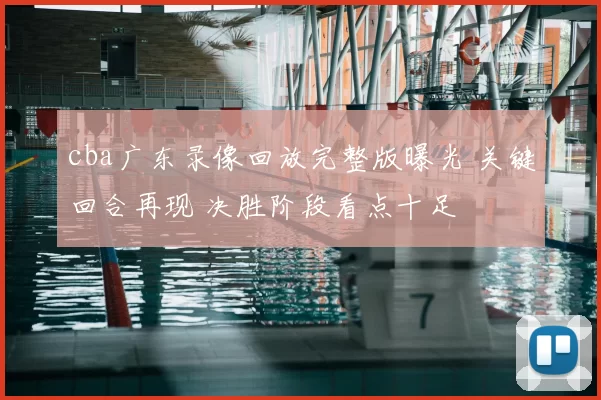 cba广东录像回放完整版曝光 关键回合再现 决胜阶段看点十足