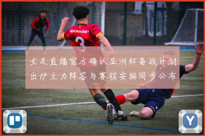 女足直播官方确认亚洲杯备战计划出炉主力阵容与赛程安排同步公布