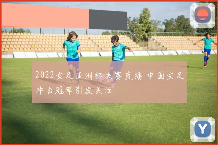 2022女足亚洲杯决赛直播 中国女足冲击冠军引发关注