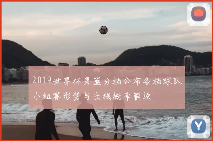 2019世界杯男篮分档公布各档球队小组赛形势与出线概率解读