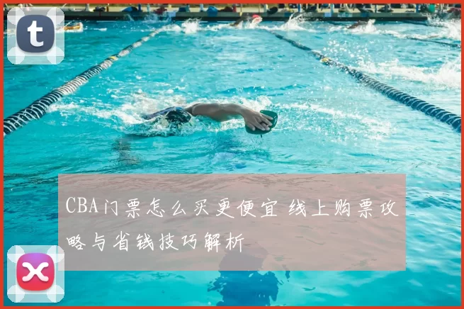 CBA门票怎么买更便宜 线上购票攻略与省钱技巧解析