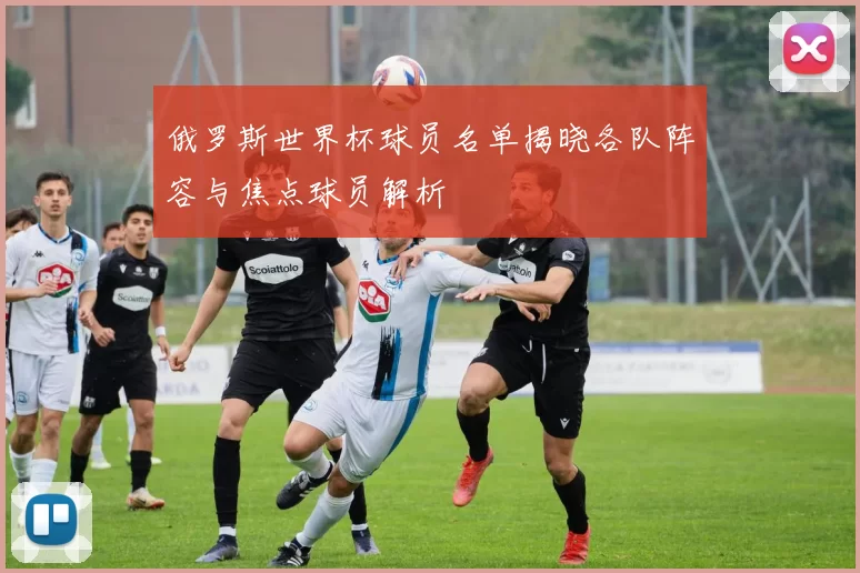 俄罗斯世界杯球员名单揭晓各队阵容与焦点球员解析