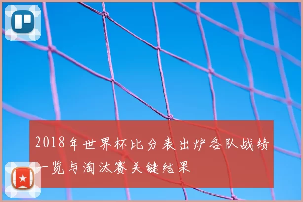2018年世界杯比分表出炉各队战绩一览与淘汰赛关键结果