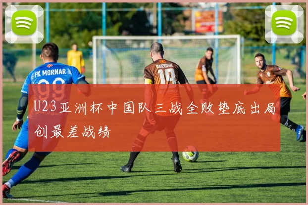 U23亚洲杯中国队三战全败垫底出局创最差战绩
