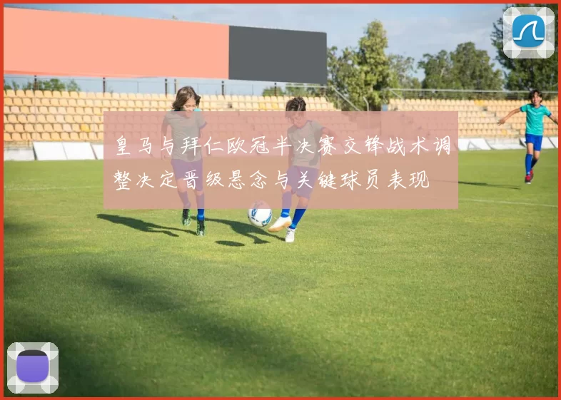 皇马与拜仁欧冠半决赛交锋战术调整决定晋级悬念与关键球员表现