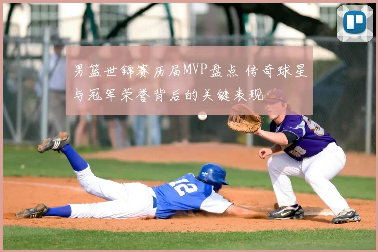 男篮世锦赛历届MVP盘点 传奇球星与冠军荣誉背后的关键表现