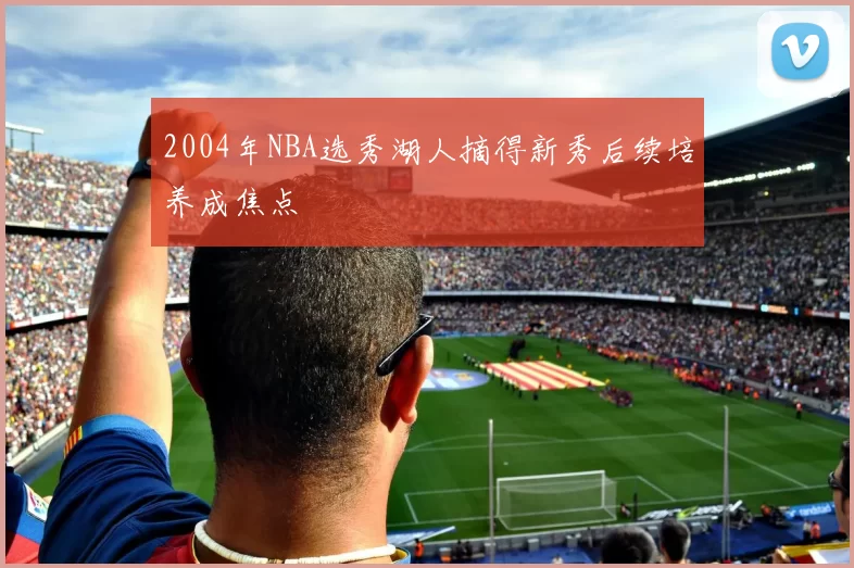 2004年NBA选秀湖人摘得新秀后续培养成焦点