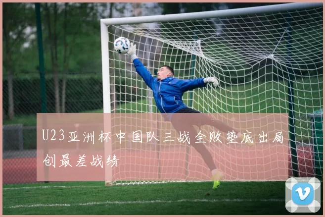U23亚洲杯中国队三战全败垫底出局创最差战绩