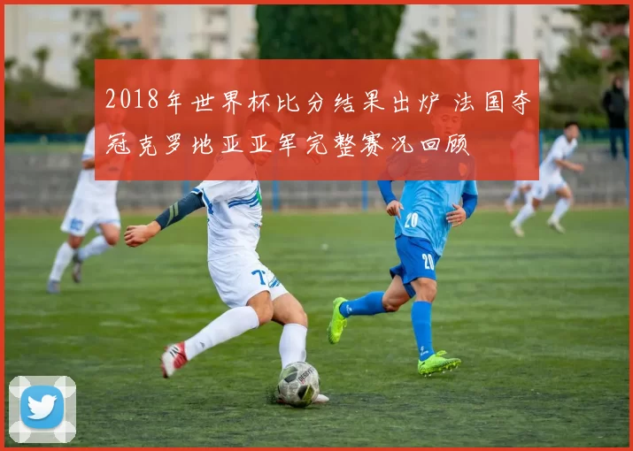 2018年世界杯比分结果出炉 法国夺冠克罗地亚亚军完整赛况回顾