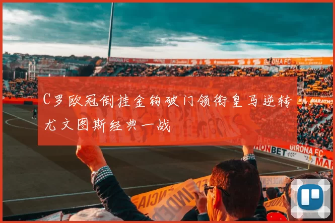 C罗欧冠倒挂金钩破门领衔皇马逆转尤文图斯经典一战