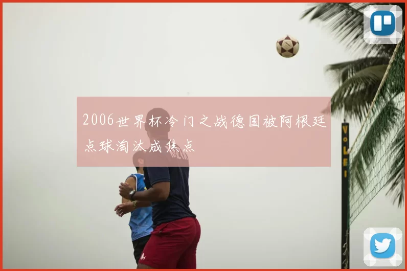 2006世界杯冷门之战德国被阿根廷点球淘汰成焦点