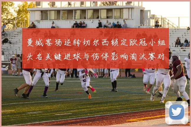 曼城客场逆转切尔西锁定欧冠小组头名关键进球与伤停影响淘汰赛对阵